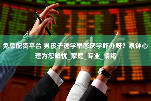 免息配资平台 男孩子逃学早恋厌学咋办呀？泉钟心理为您解忧_家庭_专业_情绪