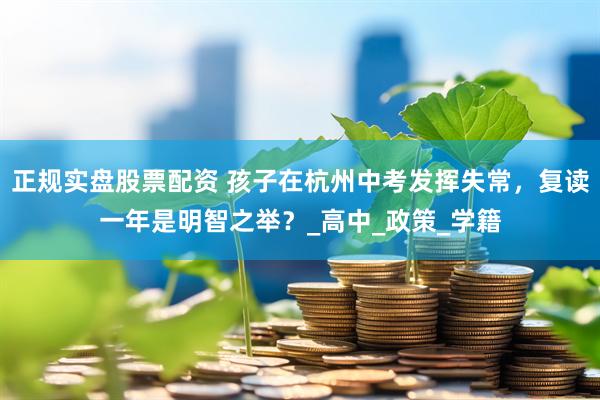 正规实盘股票配资 孩子在杭州中考发挥失常，复读一年是明智之举？_高中_政策_学籍