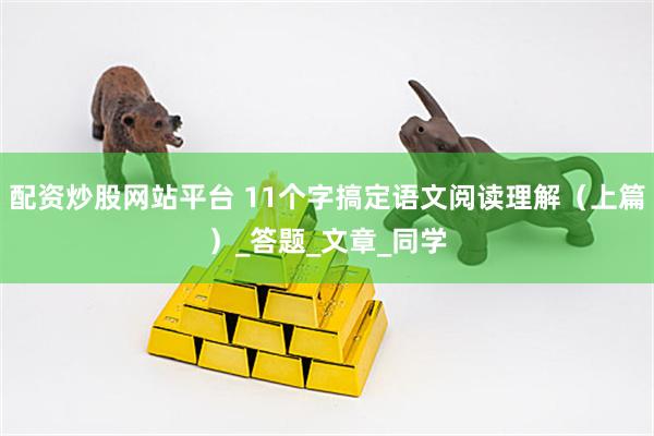 配资炒股网站平台 11个字搞定语文阅读理解（上篇）_答题_文章_同学