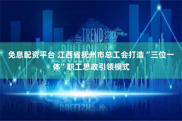 免息配资平台 江西省抚州市总工会打造“三位一体”职工思政引领模式