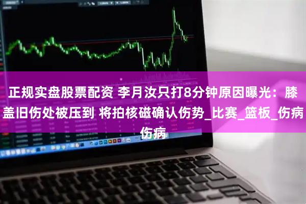 正规实盘股票配资 李月汝只打8分钟原因曝光：膝盖旧伤处被压到 将拍核磁确认伤势_比赛_篮板_伤病