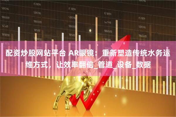 配资炒股网站平台 AR眼镜：重新塑造传统水务运维方式，让效率翻倍_管道_设备_数据