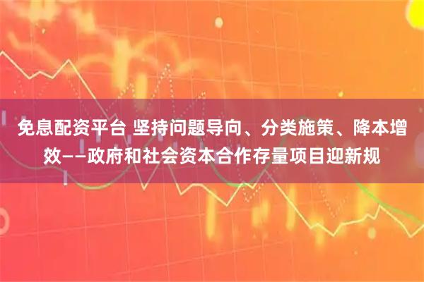 免息配资平台 坚持问题导向、分类施策、降本增效——政府和社会资本合作存量项目迎新规