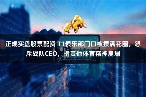 正规实盘股票配资 T1俱乐部门口被摆满花圈，怒斥战队CEO，指责他体育精神崩塌