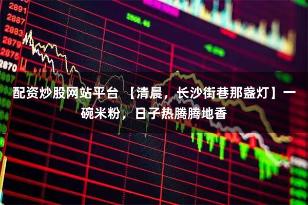 配资炒股网站平台 【清晨，长沙街巷那盏灯】一碗米粉，日子热腾腾地香