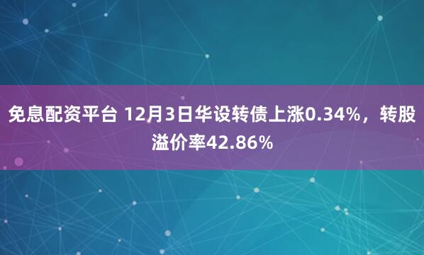 免息配资平台 12月3日华设转债上涨0.34%,转股溢价率42.86%