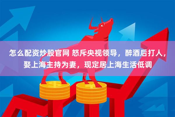 怎么配资炒股官网 怒斥央视领导，醉酒后打人，娶上海主持为妻，现定居上海生活低调