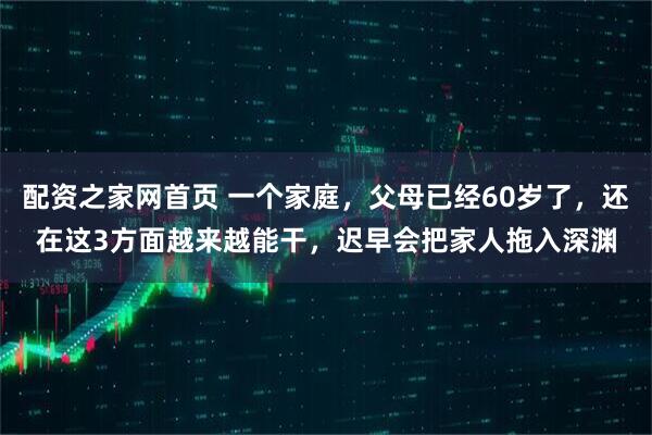 配资之家网首页 一个家庭，父母已经60岁了，还在这3方面越来越能干，迟早会把家人拖入深渊
