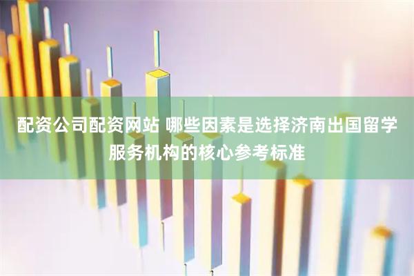配资公司配资网站 哪些因素是选择济南出国留学服务机构的核心参考标准