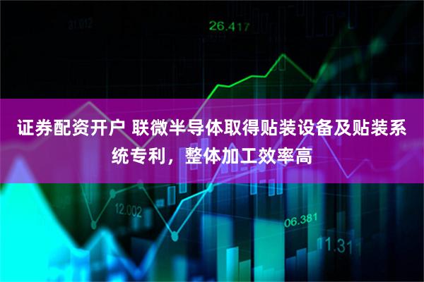 证券配资开户 联微半导体取得贴装设备及贴装系统专利，整体加工效率高