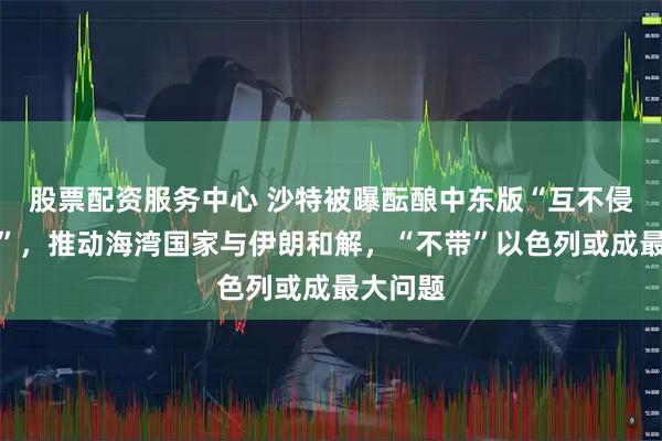 股票配资服务中心 沙特被曝酝酿中东版“互不侵犯条约”，推动海湾国家与伊朗和解，“不带”以色列或成最大问题